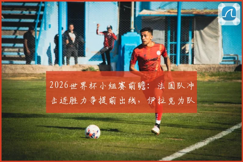 2026世界杯小组赛前瞻：法国队冲击连胜力争提前出线，伊拉克为队史首分而战