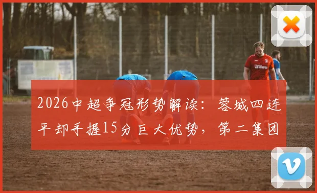 2026中超争冠形势解读：蓉城四连平却手握15分巨大优势，第二集团混战谁有机会？